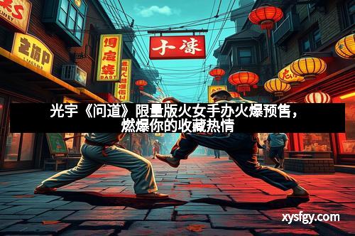 光宇《问道》限量版火女手办火爆预售，燃爆你的收藏热情