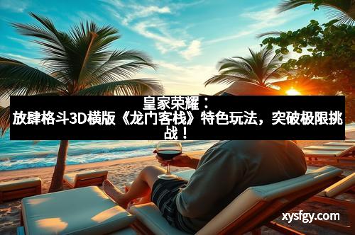 皇家荣耀：放肆格斗3D横版《龙门客栈》特色玩法，突破极限挑战！